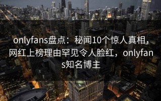 onlyfans盘点：秘闻10个惊人真相，网红上榜理由罕见令人脸红，onlyfans知名博主
