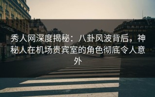 秀人网深度揭秘：八卦风波背后，神秘人在机场贵宾室的角色彻底令人意外