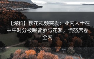 【爆料】樱花视频突发：业内人士在中午时分被曝曾参与花絮，愤怒席卷全网