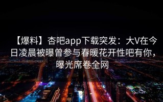 【爆料】杏吧app下载突发：大V在今日凌晨被曝曾参与春暖花开性吧有你，曝光席卷全网