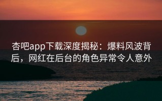杏吧app下载深度揭秘：爆料风波背后，网红在后台的角色异常令人意外
