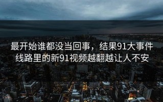 最开始谁都没当回事，结果91大事件线路里的新91视频越翻越让人不安