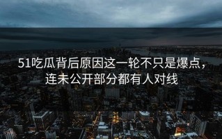 51吃瓜背后原因这一轮不只是爆点，连未公开部分都有人对线