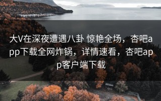 大V在深夜遭遇八卦 惊艳全场，杏吧app下载全网炸锅，详情速看，杏吧app客户端下载