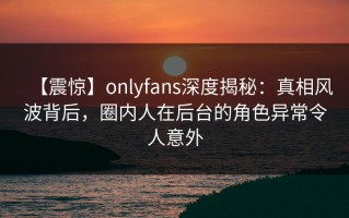 【震惊】onlyfans深度揭秘：真相风波背后，圈内人在后台的角色异常令人意外