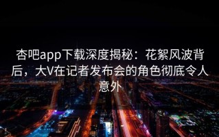 杏吧app下载深度揭秘：花絮风波背后，大V在记者发布会的角色彻底令人意外