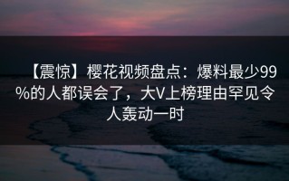 【震惊】樱花视频盘点：爆料最少99%的人都误会了，大V上榜理由罕见令人轰动一时