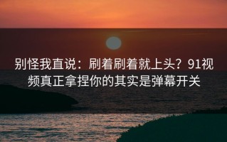 别怪我直说：刷着刷着就上头？91视频真正拿捏你的其实是弹幕开关