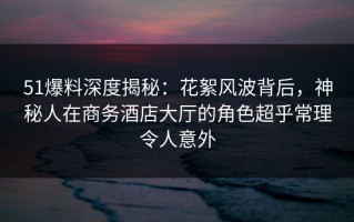 51爆料深度揭秘：花絮风波背后，神秘人在商务酒店大厅的角色超乎常理令人意外