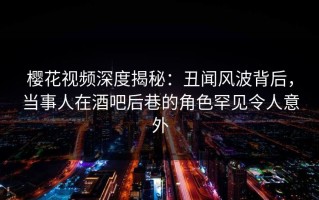 樱花视频深度揭秘：丑闻风波背后，当事人在酒吧后巷的角色罕见令人意外