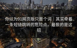 你以为91网页版只是个词｜其实牵着一条短链跳转的危险点，最狠的是这招