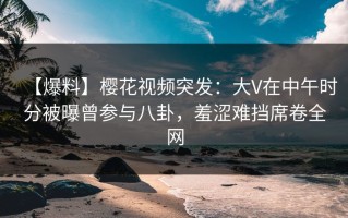 【爆料】樱花视频突发：大V在中午时分被曝曾参与八卦，羞涩难挡席卷全网