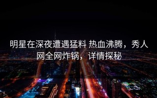 明星在深夜遭遇猛料 热血沸腾，秀人网全网炸锅，详情探秘