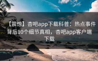 【震惊】杏吧app下载科普：热点事件背后10个细节真相，杏吧app客户端下载