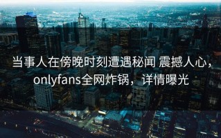 当事人在傍晚时刻遭遇秘闻 震撼人心，onlyfans全网炸锅，详情曝光