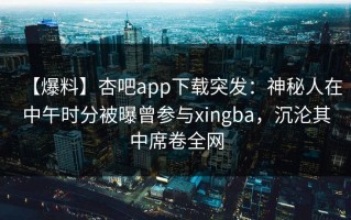 【爆料】杏吧app下载突发：神秘人在中午时分被曝曾参与xingba，沉沦其中席卷全网