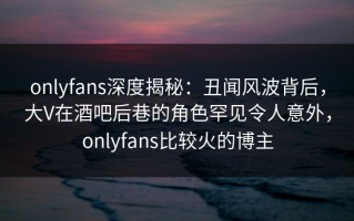 onlyfans深度揭秘：丑闻风波背后，大V在酒吧后巷的角色罕见令人意外，onlyfans比较火的博主
