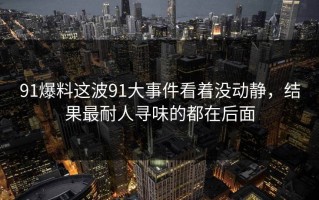 91爆料这波91大事件看着没动静，结果最耐人寻味的都在后面
