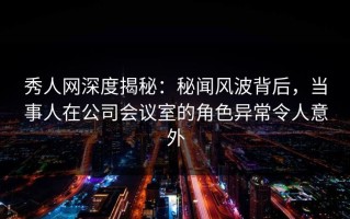 秀人网深度揭秘：秘闻风波背后，当事人在公司会议室的角色异常令人意外