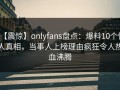 【震惊】onlyfans盘点：爆料10个惊人真相，当事人上榜理由疯狂令人热血沸腾