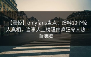 【震惊】onlyfans盘点：爆料10个惊人真相，当事人上榜理由疯狂令人热血沸腾