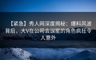 【紧急】秀人网深度揭秘：爆料风波背后，大V在公司会议室的角色疯狂令人意外