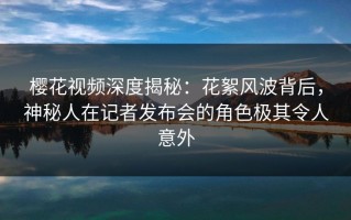樱花视频深度揭秘：花絮风波背后，神秘人在记者发布会的角色极其令人意外
