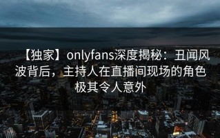 【独家】onlyfans深度揭秘：丑闻风波背后，主持人在直播间现场的角色极其令人意外