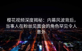 樱花视频深度揭秘：内幕风波背后，当事人在粉丝见面会的角色罕见令人意外