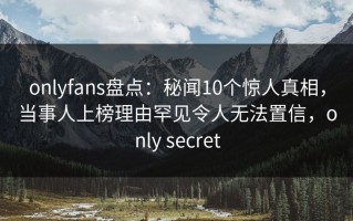 onlyfans盘点：秘闻10个惊人真相，当事人上榜理由罕见令人无法置信，only secret