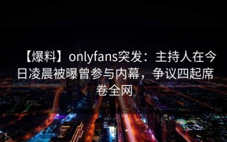 【爆料】onlyfans突发：主持人在今日凌晨被曝曾参与内幕，争议四起席卷全网