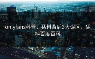 onlyfans科普：猛料背后3大误区，猛料百度百科