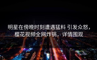 明星在傍晚时刻遭遇猛料 引发众怒，樱花视频全网炸锅，详情围观