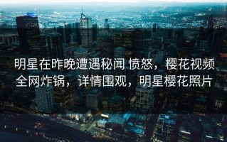 明星在昨晚遭遇秘闻 愤怒，樱花视频全网炸锅，详情围观，明星樱花照片