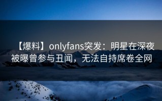 【爆料】onlyfans突发：明星在深夜被曝曾参与丑闻，无法自持席卷全网