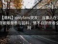 【爆料】onlyfans突发：当事人在深夜被曝曾参与猛料，情不自禁席卷全网