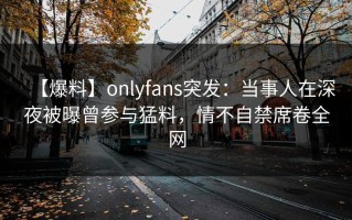 【爆料】onlyfans突发：当事人在深夜被曝曾参与猛料，情不自禁席卷全网