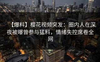 【爆料】樱花视频突发：圈内人在深夜被曝曾参与猛料，情绪失控席卷全网