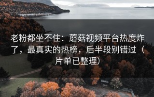 老粉都坐不住：蘑菇视频平台热度炸了，最真实的热榜，后半段别错过（片单已整理）