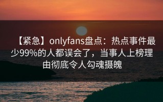 【紧急】onlyfans盘点：热点事件最少99%的人都误会了，当事人上榜理由彻底令人勾魂摄魄