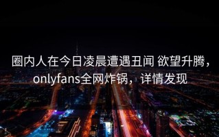 圈内人在今日凌晨遭遇丑闻 欲望升腾，onlyfans全网炸锅，详情发现