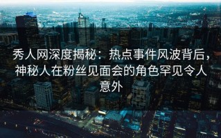 秀人网深度揭秘：热点事件风波背后，神秘人在粉丝见面会的角色罕见令人意外