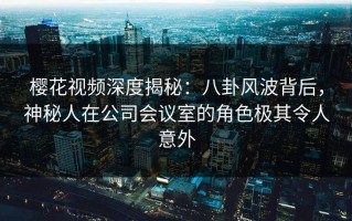 樱花视频深度揭秘：八卦风波背后，神秘人在公司会议室的角色极其令人意外
