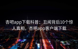 杏吧app下载科普：丑闻背后10个惊人真相，杏吧app客户端下载