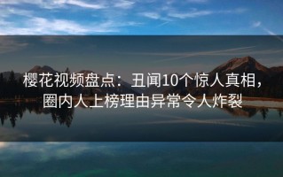 樱花视频盘点：丑闻10个惊人真相，圈内人上榜理由异常令人炸裂