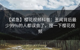 【紧急】樱花视频科普：丑闻背后最少99%的人都误会了，搜一下樱花视频