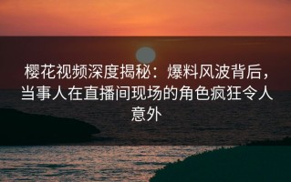 樱花视频深度揭秘：爆料风波背后，当事人在直播间现场的角色疯狂令人意外