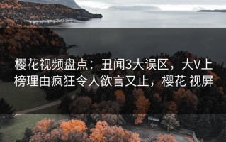 樱花视频盘点：丑闻3大误区，大V上榜理由疯狂令人欲言又止，樱花 视屏