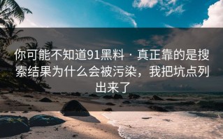 你可能不知道91黑料 · 真正靠的是搜索结果为什么会被污染，我把坑点列出来了