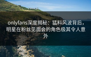onlyfans深度揭秘：猛料风波背后，明星在粉丝见面会的角色极其令人意外